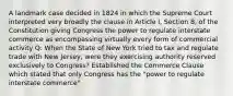 A landmark case decided in 1824 in which the Supreme Court interpreted very broadly the clause in Article I, Section 8, of the Constitution giving Congress the power to regulate interstate commerce as encompassing virtually every form of commercial activity Q: When the State of New York tried to tax and regulate trade with New Jersey, were they exercising authority reserved exclusively to Congress? Established the Commerce Clause which stated that only Congress has the "power to regulate interstate commerce"