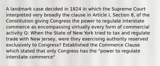 A landmark case decided in 1824 in which the Supreme Court interpreted very broadly the clause in Article I, Section 8, of the Constitution giving Congress the power to regulate interstate commerce as encompassing virtually every form of commercial activity Q: When the State of New York tried to tax and regulate trade with New Jersey, were they exercising authority reserved exclusively to Congress? Established the Commerce Clause which stated that only Congress has the "power to regulate interstate commerce"