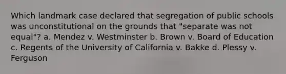 Which landmark case declared that segregation of public schools was unconstitutional on the grounds that "separate was not equal"? a. Mendez v. Westminster b. Brown v. Board of Education c. Regents of the University of California v. Bakke d. Plessy v. Ferguson