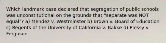 Which landmark case declared that segregation of public schools was unconstitutional on the grounds that "separate was NOT equal"? a) Mendez v. Westminster b) Brown v. Board of Education c) Regents of the University of California v. Bakke d) Plessy v. Ferguson