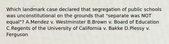 Which landmark case declared that segregation of public schools was unconstitutional on the grounds that "separate was NOT equal"? A.Mendez v. Westminster B.Brown v. Board of Education C.Regents of the University of California v. Bakke D.Plessy v. Ferguson