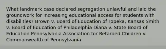 What landmark case declared segregation unlawful and laid the groundwork for increasing educational access for students with disabilities? Brown v. Board of Education of Topeka, Kansas Smith v. Board of Education of Philadelphia Diana v. State Board of Education Pennsylvania Association for Retarded Children v. Commonwealth of Pennsylvania