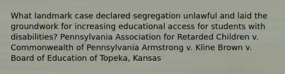 What landmark case declared segregation unlawful and laid the groundwork for increasing educational access for students with disabilities? Pennsylvania Association for Retarded Children v. Commonwealth of Pennsylvania Armstrong v. Kline Brown v. Board of Education of Topeka, Kansas