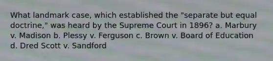 What landmark case, which established the "separate but equal doctrine," was heard by the Supreme Court in 1896? a. Marbury v. Madison b. Plessy v. Ferguson c. Brown v. Board of Education d. Dred Scott v. Sandford