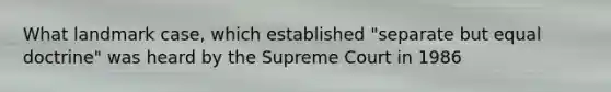 What landmark case, which established "separate but equal doctrine" was heard by the Supreme Court in 1986