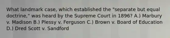 What landmark case, which established the "separate but equal doctrine," was heard by the Supreme Court in 1896? A.) Marbury v. Madison B.) Plessy v. Ferguson C.) Brown v. Board of Education D.) Dred Scott v. Sandford