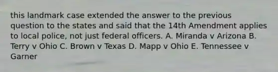 this landmark case extended the answer to the previous question to the states and said that the 14th Amendment applies to local police, not just federal officers. A. Miranda v Arizona B. Terry v Ohio C. Brown v Texas D. Mapp v Ohio E. Tennessee v Garner