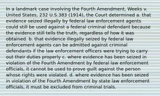 In a landmark case involving the Fourth Amendment, Weeks v. United States, 232 U.S.383 (1914), the Court determined a. that evidence seized illegally by federal law enforcement agents could still be used against a federal criminal defendant because the evidence still tells the truth, regardless of how it was obtained. b. that evidence illegally seized by federal law enforcement agents can be admitted against criminal defendants if the law enforcement officers were trying to carry out their duties properly c. where evidence has been seized in violation of the Fourth Amendment by federal law enforcement officials, it cannot be used to prove guilt against the person whose rights were violated. d. where evidence has been seized in violation of the Fourth Amendment by state law enforcement officials, it must be excluded from criminal trials.