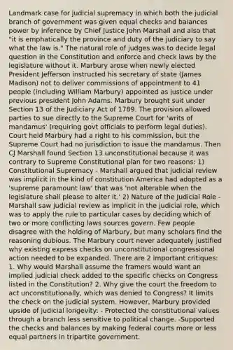 Landmark case for judicial supremacy in which both the judicial branch of government was given equal checks and balances power by inference by Chief Justice John Marshall and also that "it is emphatically the province and duty of the judiciary to say what the law is." The natural role of judges was to decide legal question in the Constitution and enforce and check laws by the legislature without it. Marbury arose when newly elected President Jefferson instructed his secretary of state (James Madison) not to deliver commissions of appointment to 41 people (including William Marbury) appointed as justice under previous president John Adams. Marbury brought suit under Section 13 of the Judiciary Act of 1789. The provision allowed parties to sue directly to the Supreme Court for 'writs of mandamus' (requiring govt officials to perform legal duties). Court held Marbury had a right to his commission, but the Supreme Court had no jurisdiction to issue the mandamus. Then CJ Marshall found Section 13 unconstitutional because it was contrary to Supreme Constitutional plan for two reasons: 1) Constitutional Supremacy - Marshall argued that judicial review was implicit in the kind of constitution America had adopted as a 'supreme paramount law' that was 'not alterable when the legislature shall please to alter it.' 2) Nature of the Judicial Role - Marshall saw judicial review as implicit in the judicial role, which was to apply the rule to particular cases by deciding which of two or more conflicting laws sources govern. Few people disagree with the holding of Marbury, but many scholars find the reasoning dubious. The Marbury court never adequately justified why existing express checks on unconstitutional congressional action needed to be expanded. There are 2 important critiques: 1. Why would Marshall assume the framers would want an implied judicial check added to the specific checks on Congress listed in the Constitution? 2. Why give the court the freedom to act unconstitutionally, which was denied to Congress? It limits the check on the judicial system. However, Marbury provided upside of judicial longevity: - Protected the constitutional values through a branch less sensitive to political change. -Supported the checks and balances by making federal courts more or less equal partners in tripartite government.