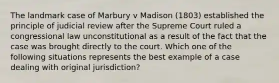 The landmark case of Marbury v Madison (1803) established the principle of judicial review after the Supreme Court ruled a congressional law unconstitutional as a result of the fact that the case was brought directly to the court. Which one of the following situations represents the best example of a case dealing with original jurisdiction?