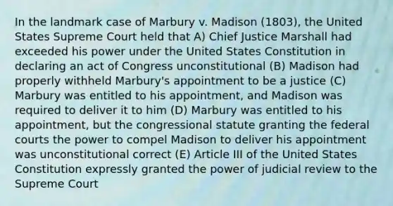 In the landmark case of Marbury v. Madison (1803), the United States Supreme Court held that A) Chief Justice Marshall had exceeded his power under the United States Constitution in declaring an act of Congress unconstitutional (B) Madison had properly withheld Marbury's appointment to be a justice (C) Marbury was entitled to his appointment, and Madison was required to deliver it to him (D) Marbury was entitled to his appointment, but the congressional statute granting the federal courts the power to compel Madison to deliver his appointment was unconstitutional correct (E) Article III of the United States Constitution expressly granted the power of judicial review to the Supreme Court