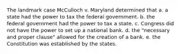 The landmark case McCulloch v. Maryland determined that a. a state had the power to tax the federal government. b. the federal government had the power to tax a state. c. Congress did not have the power to set up a national bank. d. the "necessary and proper clause" allowed for the creation of a bank. e. the Constitution was established by the states.