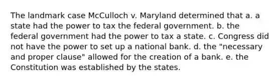 The landmark case McCulloch v. Maryland determined that a. a state had the power to tax the federal government. b. the federal government had the power to tax a state. c. Congress did not have the power to set up a national bank. d. the "necessary and proper clause" allowed for the creation of a bank. e. the Constitution was established by the states.