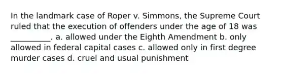 In the landmark case of Roper v. Simmons, the Supreme Court ruled that the execution of offenders under the age of 18 was __________. a. allowed under the Eighth Amendment b. only allowed in federal capital cases c. allowed only in first degree murder cases d. cruel and usual punishment