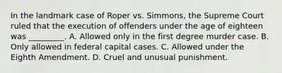 In the landmark case of Roper vs. Simmons, the Supreme Court ruled that the execution of offenders under the age of eighteen was _________. A. Allowed only in the first degree murder case. B. Only allowed in federal capital cases. C. Allowed under the Eighth Amendment. D. Cruel and unusual punishment.