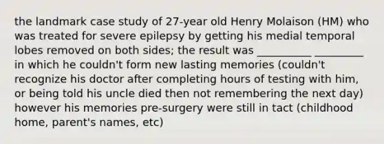 the landmark case study of 27-year old Henry Molaison (HM) who was treated for severe epilepsy by getting his medial temporal lobes removed on both sides; the result was __________ _________ in which he couldn't form new lasting memories (couldn't recognize his doctor after completing hours of testing with him, or being told his uncle died then not remembering the next day) however his memories pre-surgery were still in tact (childhood home, parent's names, etc)