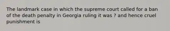 The landmark case in which the supreme court called for a ban of the death penalty in Georgia ruling it was ? and hence cruel punishment is