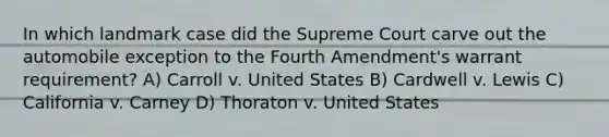 In which landmark case did the Supreme Court carve out the automobile exception to the Fourth Amendment's warrant requirement? A) Carroll v. United States B) Cardwell v. Lewis C) California v. Carney D) Thoraton v. United States