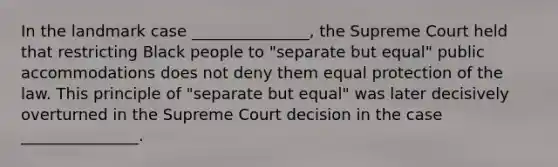 In the landmark case _______________, the Supreme Court held that restricting Black people to "separate but equal" public accommodations does not deny them equal protection of the law. This principle of "separate but equal" was later decisively overturned in the Supreme Court decision in the case _______________.