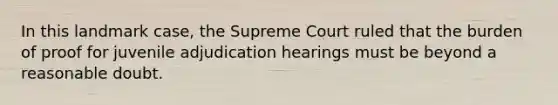 In this landmark case, the Supreme Court ruled that the burden of proof for juvenile adjudication hearings must be beyond a reasonable doubt.