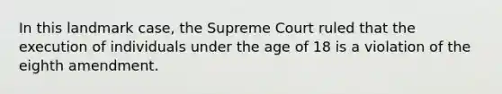 In this landmark case, the Supreme Court ruled that the execution of individuals under the age of 18 is a violation of the eighth amendment.