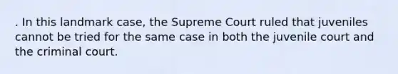 . In this landmark case, the Supreme Court ruled that juveniles cannot be tried for the same case in both the juvenile court and the criminal court.