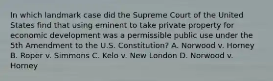 In which landmark case did the Supreme Court of the United States find that using eminent to take private property for economic development was a permissible public use under the 5th Amendment to the U.S. Constitution? A. Norwood v. Horney B. Roper v. Simmons C. Kelo v. New London D. Norwood v. Horney