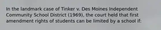 In the landmark case of Tinker v. Des Moines Independent Community School District (1969), the court held that first amendment rights of students can be limited by a school if: