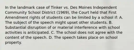 In the landmark case of Tinker vs. Des Moines Independent Community School District (1969), the Court held that First Amendment rights of students can be limited by a school if: A. The subject of the speech might upset other students. B. Substantial disruption of or material interference with school activities is anticipated. C. The school does not agree with the content of the speech. D. The speech takes place on school property.