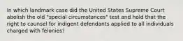 In which landmark case did the United States Supreme Court abolish the old "special circumstances" test and hold that the right to counsel for indigent defendants applied to all individuals charged with felonies?