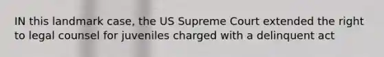 IN this landmark case, the US Supreme Court extended the right to legal counsel for juveniles charged with a delinquent act