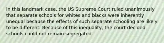 In this landmark case, the US Supreme Court ruled unanimously that separate schools for whites and blacks were inherently unequal because the effects of such separate schooling are likely to be different. Because of this inequality, the court decided, schools could not remain segregated.