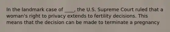 In the landmark case of ____, the U.S. Supreme Court ruled that a woman's right to privacy extends to fertility decisions. This means that the decision can be made to terminate a pregnancy