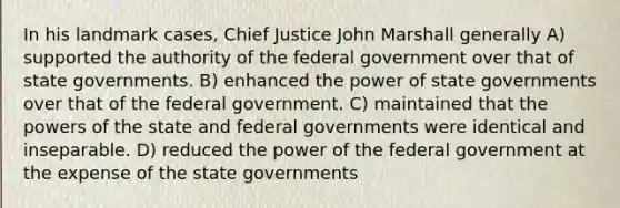 In his landmark cases, Chief Justice John Marshall generally A) supported the authority of the federal government over that of state governments. B) enhanced the power of state governments over that of the federal government. C) maintained that the powers of the state and federal governments were identical and inseparable. D) reduced the power of the federal government at the expense of the state governments