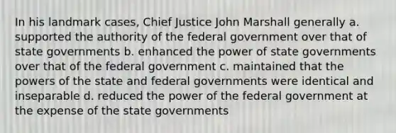 In his landmark cases, Chief Justice John Marshall generally a. supported the authority of the federal government over that of state governments b. enhanced the power of state governments over that of the federal government c. maintained that the <a href='https://www.questionai.com/knowledge/kKSx9oT84t-powers-of' class='anchor-knowledge'>powers of</a> the state and federal governments were identical and inseparable d. reduced the power of the federal government at the expense of the state governments