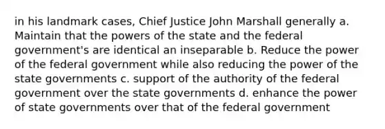 in his landmark cases, Chief Justice John Marshall generally a. Maintain that the powers of the state and the federal government's are identical an inseparable b. Reduce the power of the federal government while also reducing the power of the state governments c. support of the authority of the federal government over the state governments d. enhance the power of state governments over that of the federal government