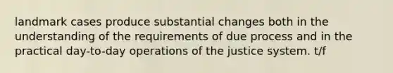 landmark cases produce substantial changes both in the understanding of the requirements of due process and in the practical day-to-day operations of the justice system. t/f