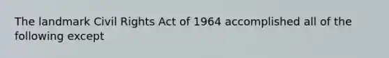 The landmark Civil Rights Act of 1964 accomplished all of the following except