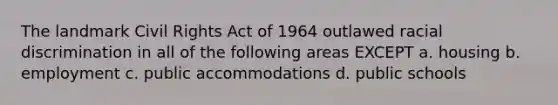 The landmark <a href='https://www.questionai.com/knowledge/kkdJLQddfe-civil-rights' class='anchor-knowledge'>civil rights</a> Act of 1964 outlawed <a href='https://www.questionai.com/knowledge/kj1iPALAQo-racial-discrimination' class='anchor-knowledge'>racial discrimination</a> in all of the following areas EXCEPT a. housing b. employment c. public accommodations d. public schools