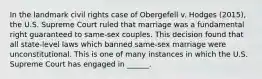 In the landmark civil rights case of Obergefell v. Hodges (2015), the U.S. Supreme Court ruled that marriage was a fundamental right guaranteed to same-sex couples. This decision found that all state-level laws which banned same-sex marriage were unconstitutional. This is one of many instances in which the U.S. Supreme Court has engaged in ______.