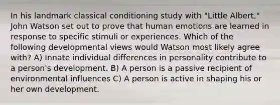 In his landmark classical conditioning study with "Little Albert," John Watson set out to prove that human emotions are learned in response to specific stimuli or experiences. Which of the following developmental views would Watson most likely agree with? A) Innate individual differences in personality contribute to a person's development. B) A person is a passive recipient of environmental influences C) A person is active in shaping his or her own development.