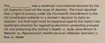 The______________, was a landmark controversial decision by the US Supreme Court on the issue of abortion. The Court decided that a right to privacy under the Fourteenth Amendment to the US Constitution extends to a woman's decision to have an abortion, but that right must be balanced against the state's two legitimate interests for regulating abortions: protecting prenatal life and protecting the mother's health. a. Hyde Amendment b. Webster vs. Reproduction Health Services (Webster Decision) c. Roe vs. Wade