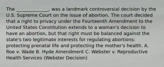 The ______________, was a landmark controversial decision by the U.S. Supreme Court on the issue of abortion. The court decided that a right to privacy under the Fourteenth Amendment to the United States Constitution extends to a woman's decision to have an abortion, but that right must be balanced against the state's two legitimate interests for regulating abortions: protecting prenatal life and protecting the mother's health. A. Roe v. Wade B. Hyde Amendment C. Webster v. Reproductive Health Services (Webster Decision)