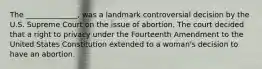 The ______________, was a landmark controversial decision by the U.S. Supreme Court on the issue of abortion. The court decided that a right to privacy under the Fourteenth Amendment to the United States Constitution extended to a woman's decision to have an abortion.