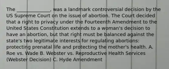 The ______________, was a landmark controversial decision by the US Supreme Court on the issue of abortion. The Court decided that a right to privacy under the Fourteenth Amendment to the United States Constitution extends to a woman's decision to have an abortion, but that right must be balanced against the state's two legitimate interests for regulating abortions: protecting prenatal life and protecting the mother's health. A. Roe vs. Wade B. Webster vs. Reproductive Health Services (Webster Decision) C. Hyde Amendment