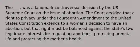 The ___, was a landmark controversial decision by the US Supreme Court on the issue of abortion. The Court decided that a right to privacy under the Fourteenth Amendment to the United States Constitution extends to a woman's decision to have an abortion, but that right must be balanced against the state's two legitimate interests for regulating abortions: protecting prenatal life and protecting the mother's health.