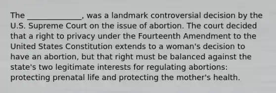 The ______________, was a landmark controversial decision by the U.S. Supreme Court on the issue of abortion. The court decided that a right to privacy under the Fourteenth Amendment to the United States Constitution extends to a woman's decision to have an abortion, but that right must be balanced against the state's two legitimate interests for regulating abortions: protecting prenatal life and protecting the mother's health.