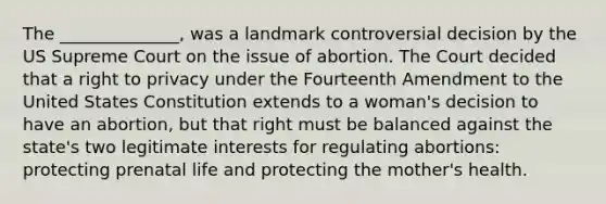 The ______________, was a landmark controversial decision by the US Supreme Court on the issue of abortion. The Court decided that a right to privacy under the Fourteenth Amendment to the United States Constitution extends to a woman's decision to have an abortion, but that right must be balanced against the state's two legitimate interests for regulating abortions: protecting prenatal life and protecting the mother's health.