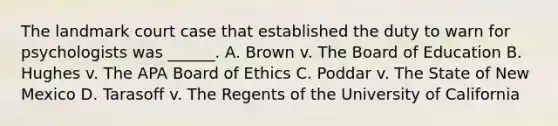 The landmark court case that established the duty to warn for psychologists was ______. A. Brown v. The Board of Education B. Hughes v. The APA Board of Ethics C. Poddar v. The State of New Mexico D. Tarasoff v. The Regents of the University of California