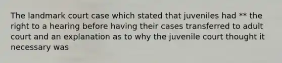 The landmark court case which stated that juveniles had ** the right to a hearing before having their cases transferred to adult court and an explanation as to why the juvenile court thought it necessary was